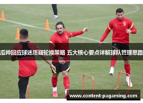 瓜帅回应球迷质疑轮换策略 五大核心要点详解球队管理思路