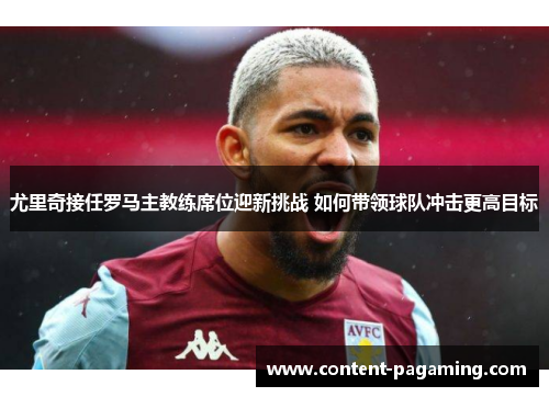 尤里奇接任罗马主教练席位迎新挑战 如何带领球队冲击更高目标 尤里奇接任罗马主教练席位迎新挑战 如何带领球队冲击更高目标